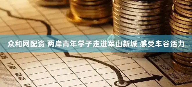 众和网配资 两岸青年学子走进军山新城 感受车谷活力