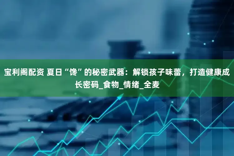 宝利阁配资 夏日“馋”的秘密武器：解锁孩子味蕾，打造健康成长密码_食物_情绪_全麦