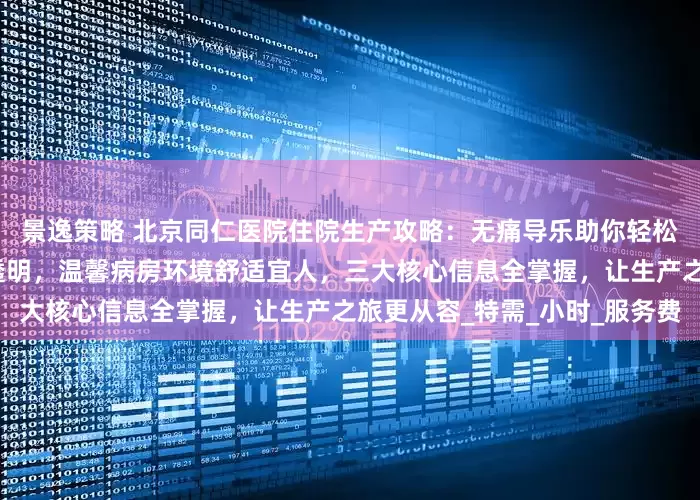 景逸策略 北京同仁医院住院生产攻略：无痛导乐助你轻松分娩，生娃费用明细清晰透明，温馨病房环境舒适宜人，三大核心信息全掌握，让生产之旅更从容_特需_小时_服务费