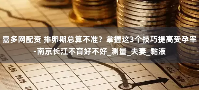 嘉多网配资 排卵期总算不准？掌握这3个技巧提高受孕率-南京长江不育好不好_测量_夫妻_黏液