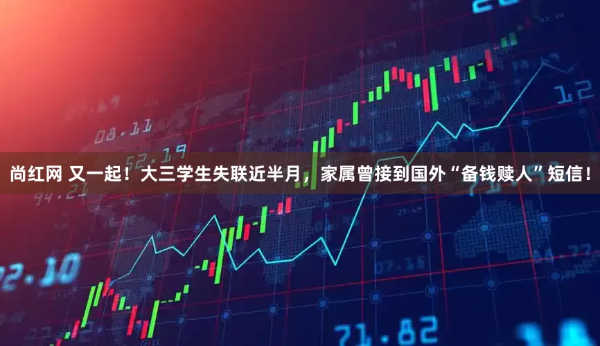 尚红网 又一起！大三学生失联近半月，家属曾接到国外“备钱赎人”短信！