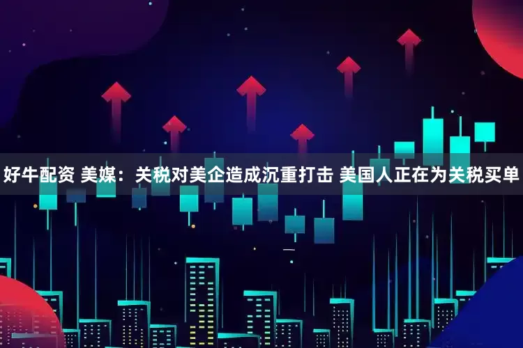 好牛配资 美媒：关税对美企造成沉重打击 美国人正在为关税买单