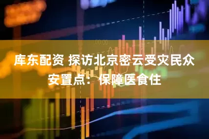 库东配资 探访北京密云受灾民众安置点：保障医食住