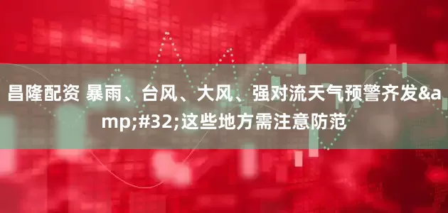 昌隆配资 暴雨、台风、大风、强对流天气预警齐发&#32;这些地方需注意防范