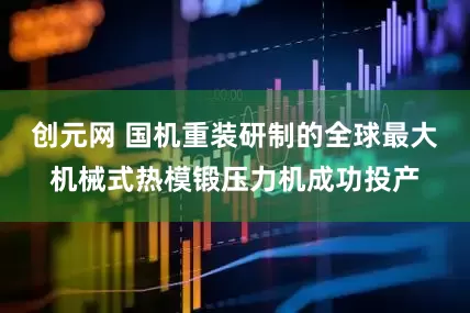 创元网 国机重装研制的全球最大机械式热模锻压力机成功投产