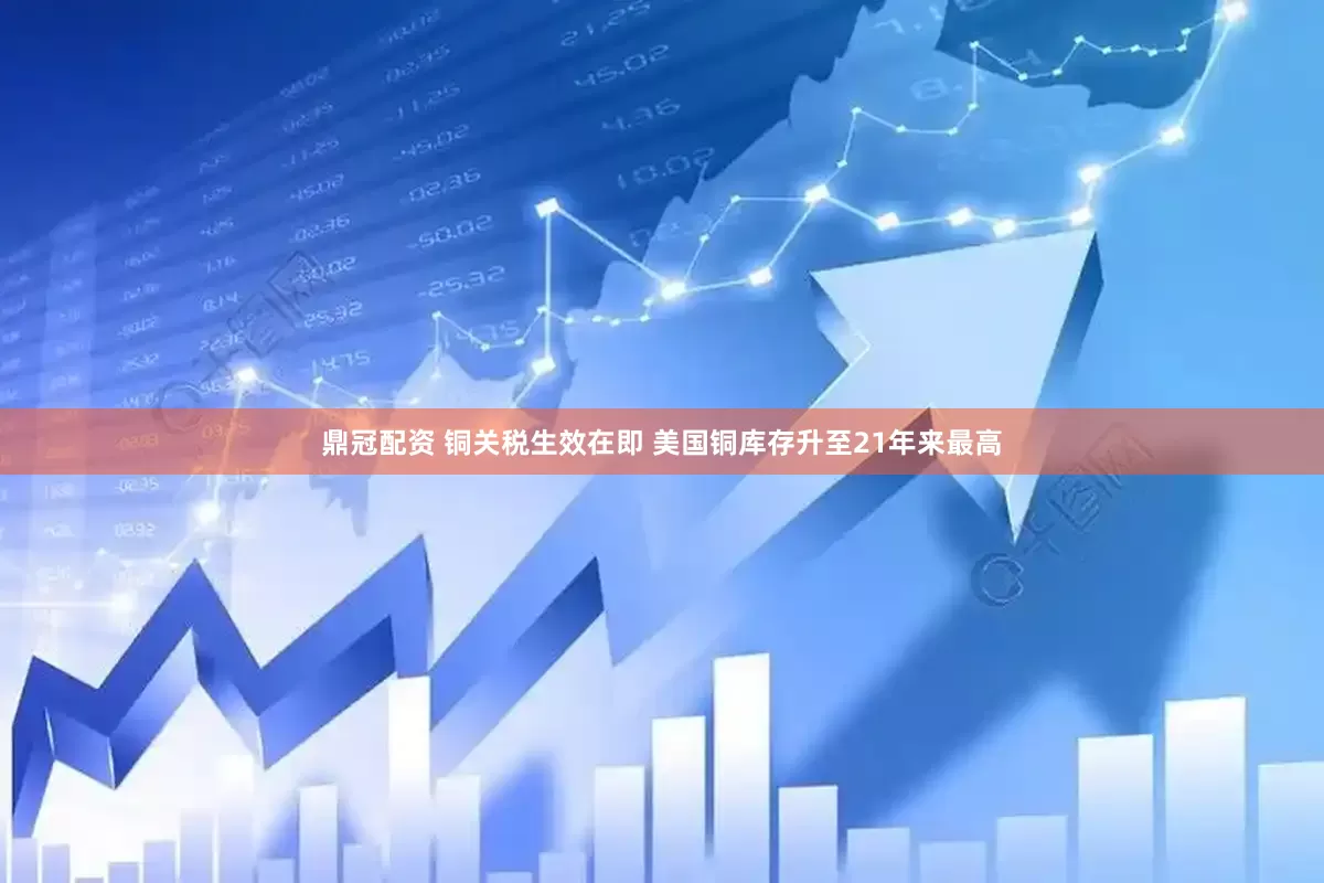 鼎冠配资 铜关税生效在即 美国铜库存升至21年来最高