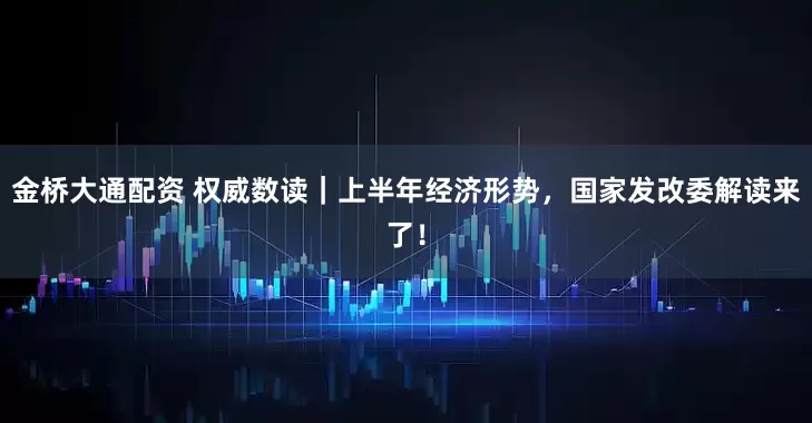 金桥大通配资 权威数读｜上半年经济形势，国家发改委解读来了！