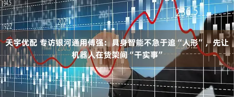 天宇优配 专访银河通用傅强：具身智能不急于追“人形”，先让机器人在货架间“干实事”