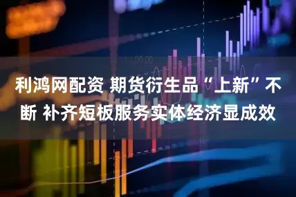 利鸿网配资 期货衍生品“上新”不断 补齐短板服务实体经济显成效