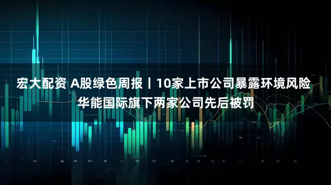 宏大配资 A股绿色周报丨10家上市公司暴露环境风险 华能国际旗下两家公司先后被罚