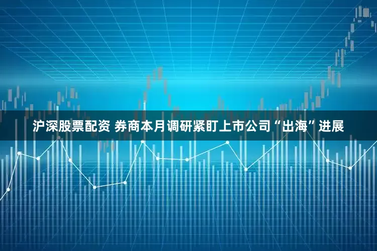沪深股票配资 券商本月调研紧盯上市公司“出海”进展