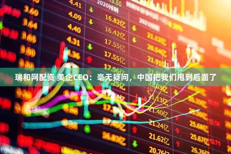 瑞和网配资 美企CEO：毫无疑问，中国把我们甩到后面了