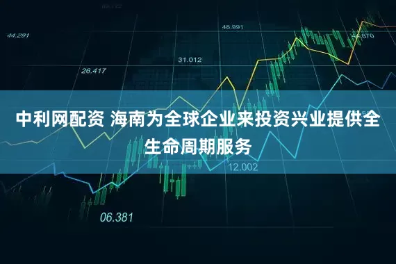 中利网配资 海南为全球企业来投资兴业提供全生命周期服务