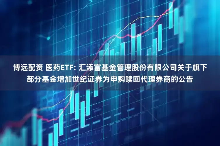 博远配资 医药ETF: 汇添富基金管理股份有限公司关于旗下部分基金增加世纪证券为申购赎回代理券商的公告