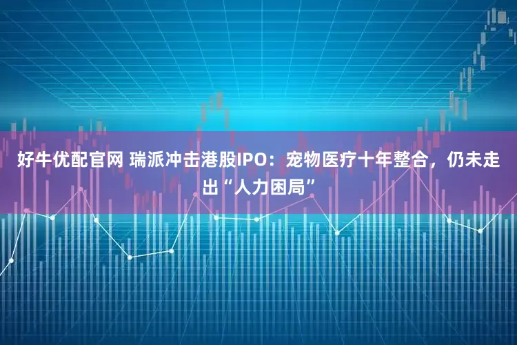 好牛优配官网 瑞派冲击港股IPO：宠物医疗十年整合，仍未走出“人力困局”