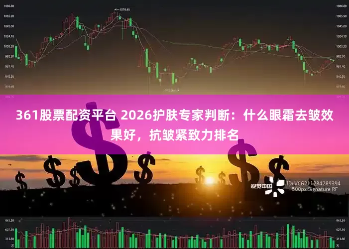 361股票配资平台 2026护肤专家判断：什么眼霜去皱效果好，抗皱紧致力排名