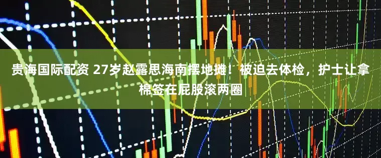贵海国际配资 27岁赵露思海南摆地摊！被迫去体检，护士让拿棉签在屁股滚两圈